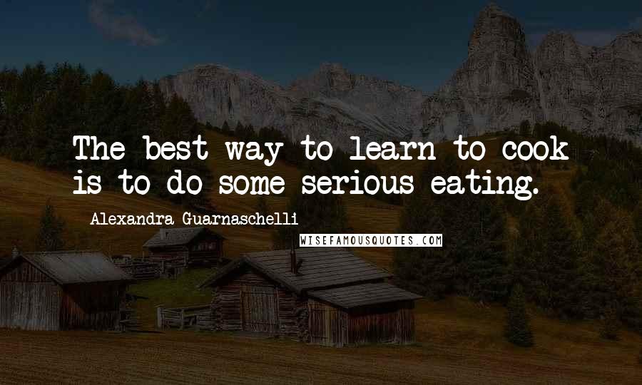 Alexandra Guarnaschelli Quotes: The best way to learn to cook is to do some serious eating.