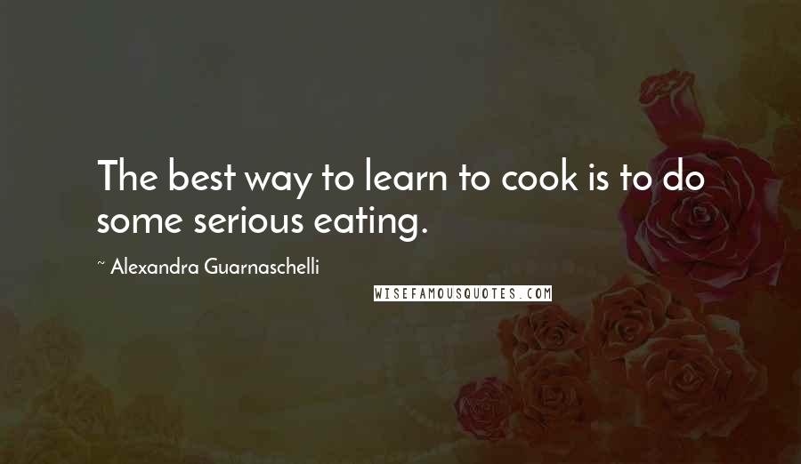 Alexandra Guarnaschelli Quotes: The best way to learn to cook is to do some serious eating.