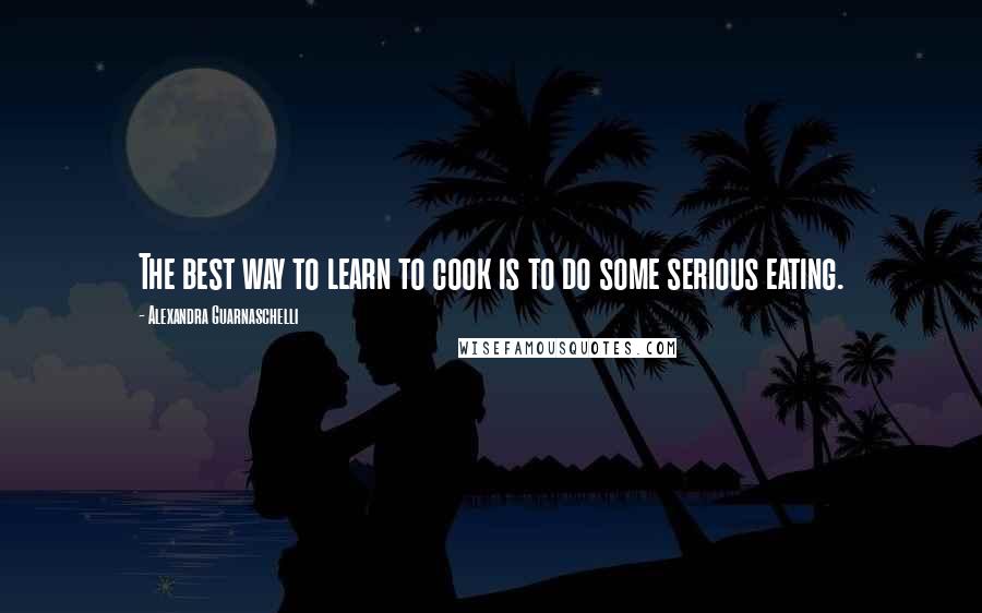 Alexandra Guarnaschelli Quotes: The best way to learn to cook is to do some serious eating.