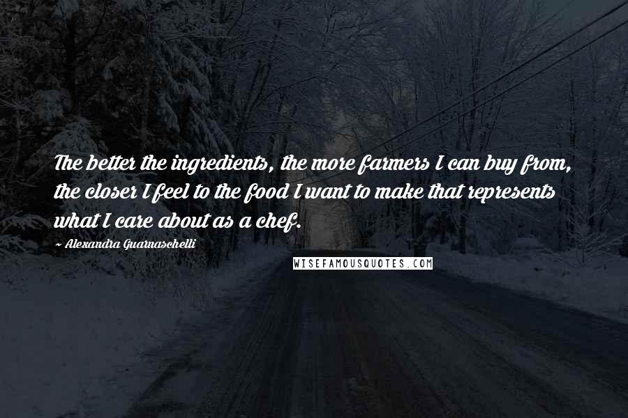 Alexandra Guarnaschelli Quotes: The better the ingredients, the more farmers I can buy from, the closer I feel to the food I want to make that represents what I care about as a chef.