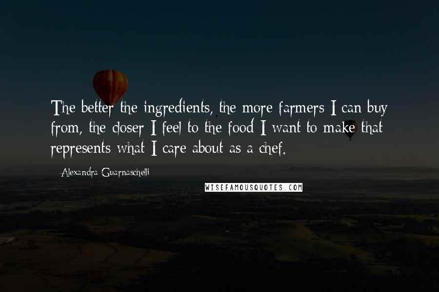 Alexandra Guarnaschelli Quotes: The better the ingredients, the more farmers I can buy from, the closer I feel to the food I want to make that represents what I care about as a chef.