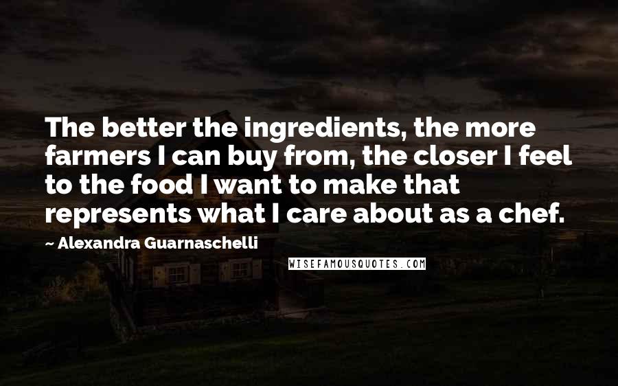 Alexandra Guarnaschelli Quotes: The better the ingredients, the more farmers I can buy from, the closer I feel to the food I want to make that represents what I care about as a chef.