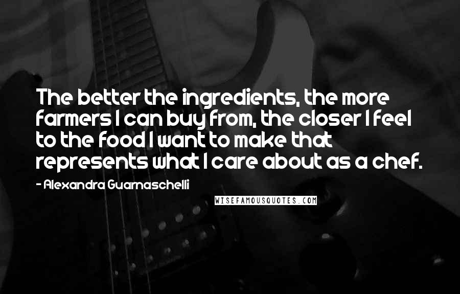 Alexandra Guarnaschelli Quotes: The better the ingredients, the more farmers I can buy from, the closer I feel to the food I want to make that represents what I care about as a chef.