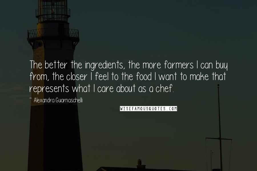 Alexandra Guarnaschelli Quotes: The better the ingredients, the more farmers I can buy from, the closer I feel to the food I want to make that represents what I care about as a chef.