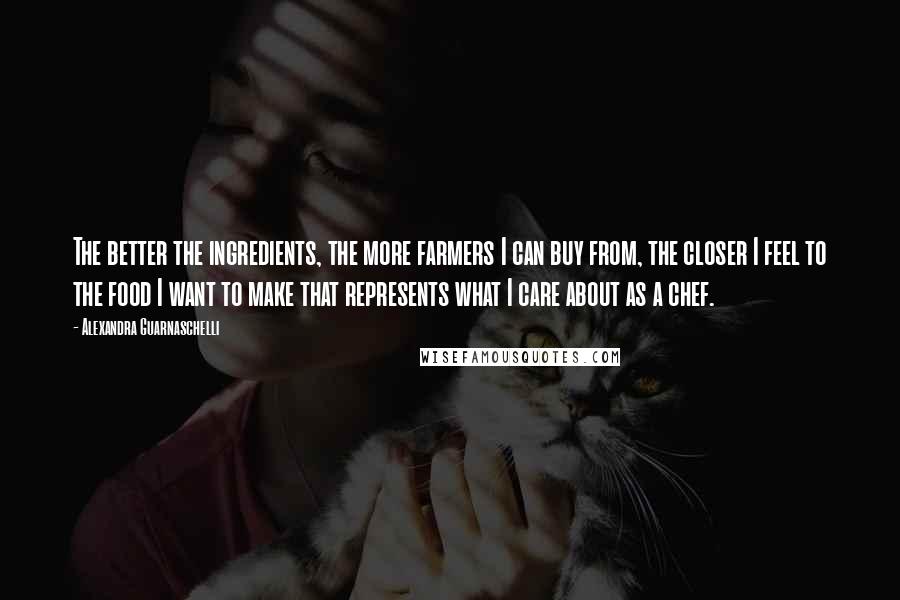 Alexandra Guarnaschelli Quotes: The better the ingredients, the more farmers I can buy from, the closer I feel to the food I want to make that represents what I care about as a chef.