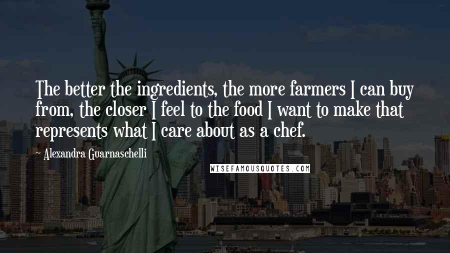 Alexandra Guarnaschelli Quotes: The better the ingredients, the more farmers I can buy from, the closer I feel to the food I want to make that represents what I care about as a chef.