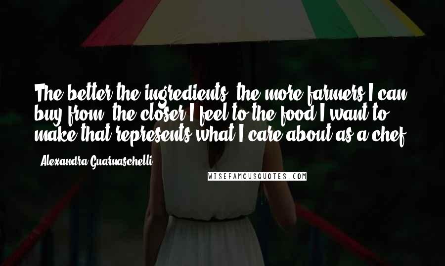 Alexandra Guarnaschelli Quotes: The better the ingredients, the more farmers I can buy from, the closer I feel to the food I want to make that represents what I care about as a chef.