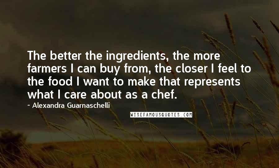 Alexandra Guarnaschelli Quotes: The better the ingredients, the more farmers I can buy from, the closer I feel to the food I want to make that represents what I care about as a chef.