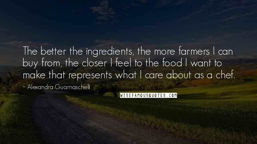 Alexandra Guarnaschelli Quotes: The better the ingredients, the more farmers I can buy from, the closer I feel to the food I want to make that represents what I care about as a chef.