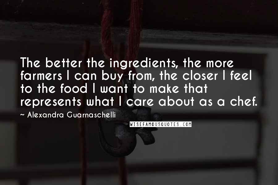 Alexandra Guarnaschelli Quotes: The better the ingredients, the more farmers I can buy from, the closer I feel to the food I want to make that represents what I care about as a chef.