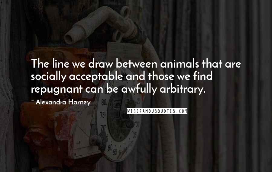 Alexandra Harney Quotes: The line we draw between animals that are socially acceptable and those we find repugnant can be awfully arbitrary.