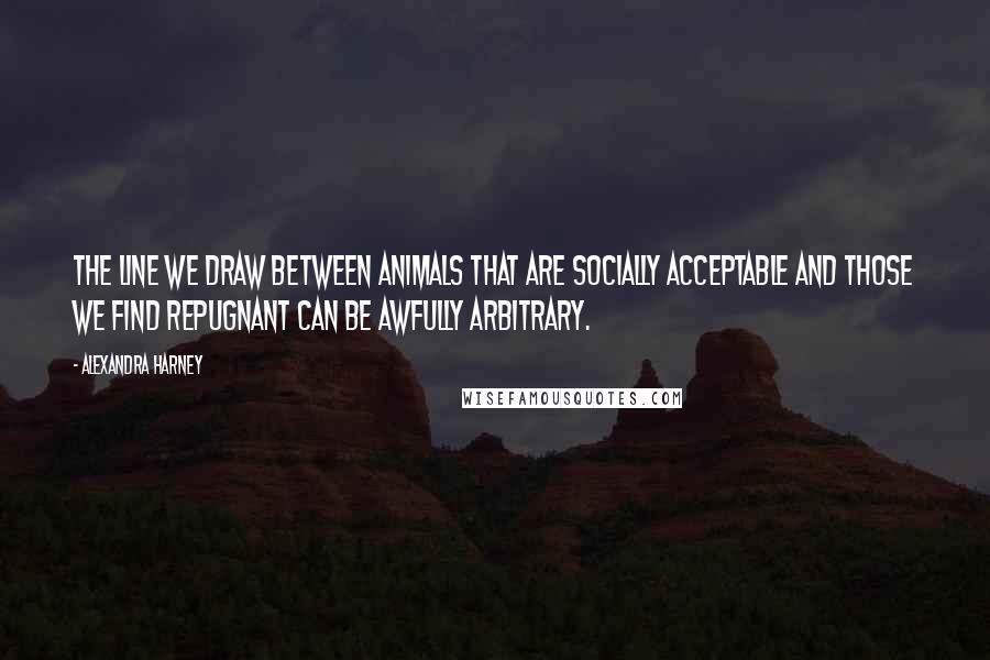 Alexandra Harney Quotes: The line we draw between animals that are socially acceptable and those we find repugnant can be awfully arbitrary.