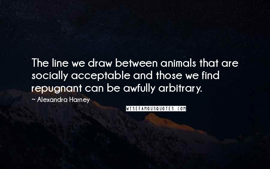 Alexandra Harney Quotes: The line we draw between animals that are socially acceptable and those we find repugnant can be awfully arbitrary.