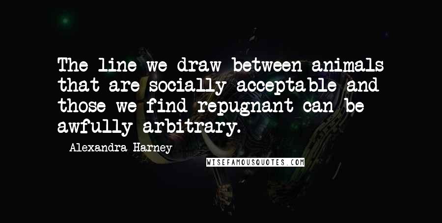 Alexandra Harney Quotes: The line we draw between animals that are socially acceptable and those we find repugnant can be awfully arbitrary.