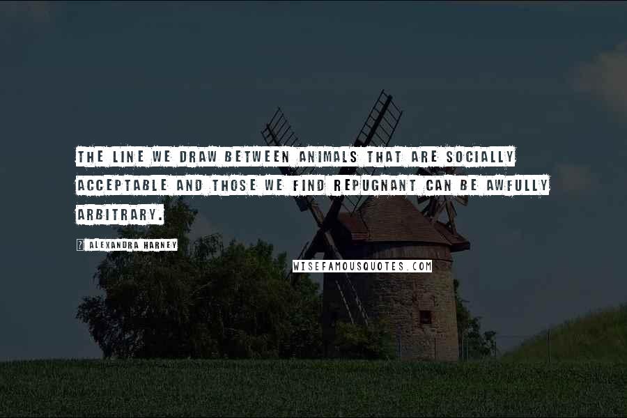 Alexandra Harney Quotes: The line we draw between animals that are socially acceptable and those we find repugnant can be awfully arbitrary.