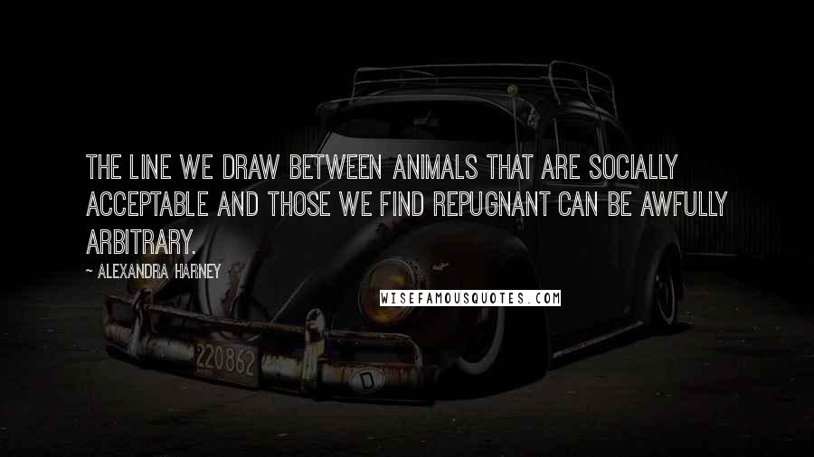 Alexandra Harney Quotes: The line we draw between animals that are socially acceptable and those we find repugnant can be awfully arbitrary.