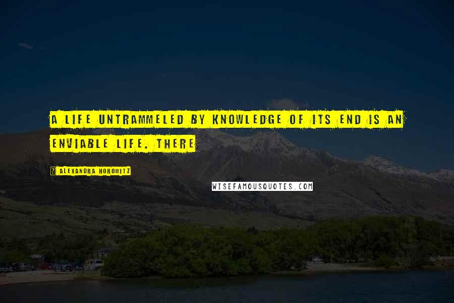 Alexandra Horowitz Quotes: A life untrammeled by knowledge of its end is an enviable life. There