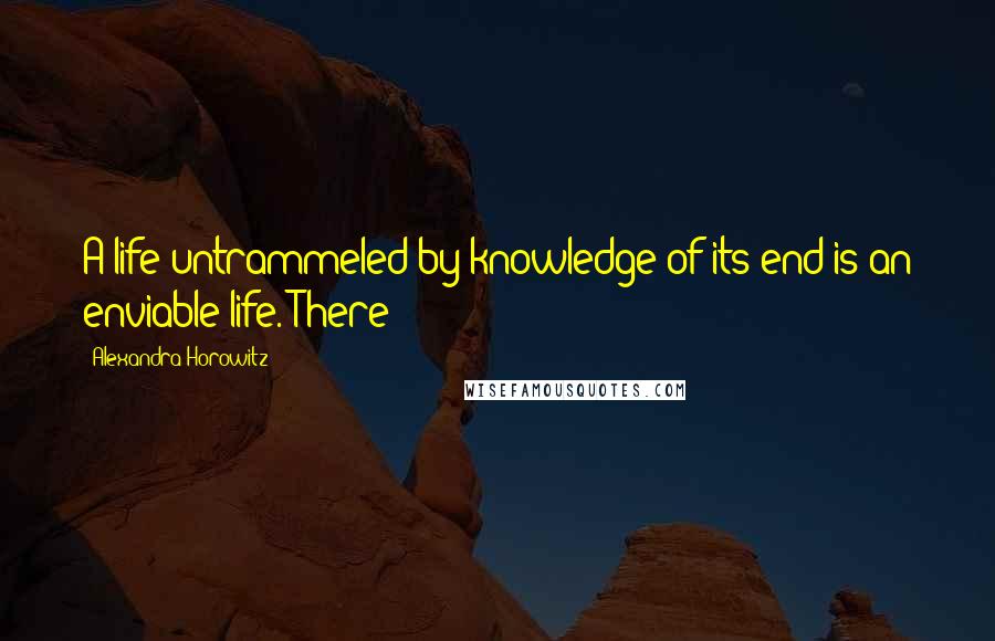 Alexandra Horowitz Quotes: A life untrammeled by knowledge of its end is an enviable life. There