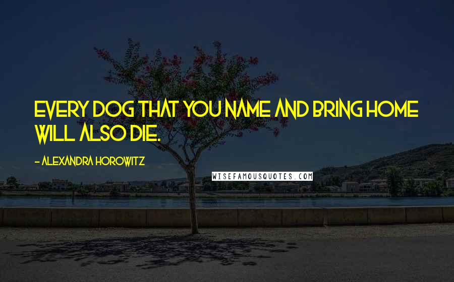 Alexandra Horowitz Quotes: Every dog that you name and bring home will also die.