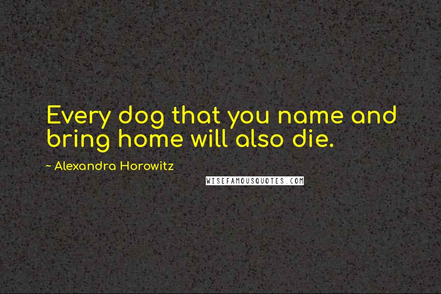 Alexandra Horowitz Quotes: Every dog that you name and bring home will also die.