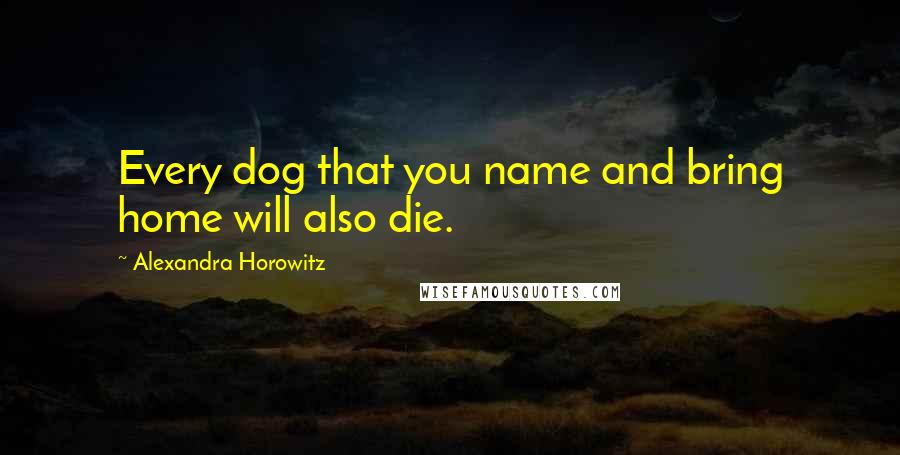 Alexandra Horowitz Quotes: Every dog that you name and bring home will also die.