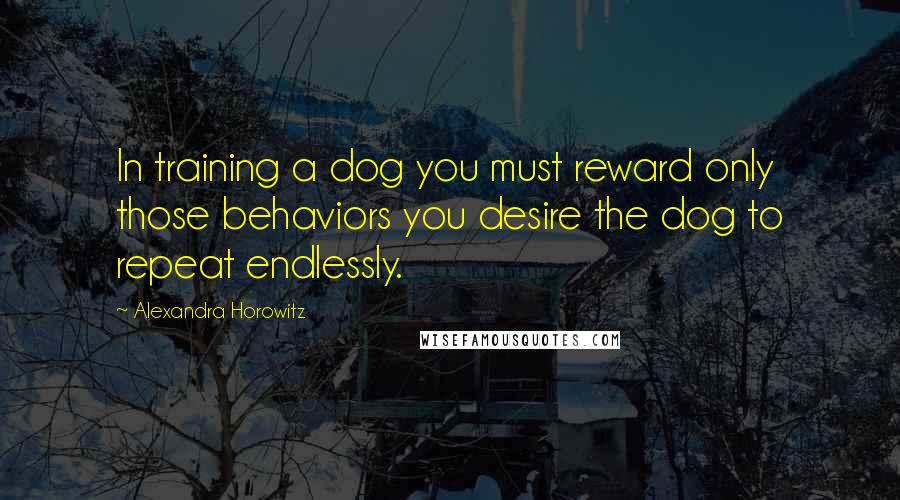 Alexandra Horowitz Quotes: In training a dog you must reward only those behaviors you desire the dog to repeat endlessly.