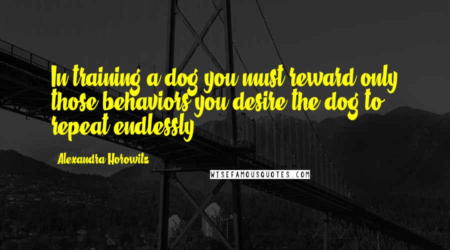 Alexandra Horowitz Quotes: In training a dog you must reward only those behaviors you desire the dog to repeat endlessly.