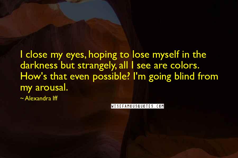 Alexandra Iff Quotes: I close my eyes, hoping to lose myself in the darkness but strangely, all I see are colors. How's that even possible? I'm going blind from my arousal.