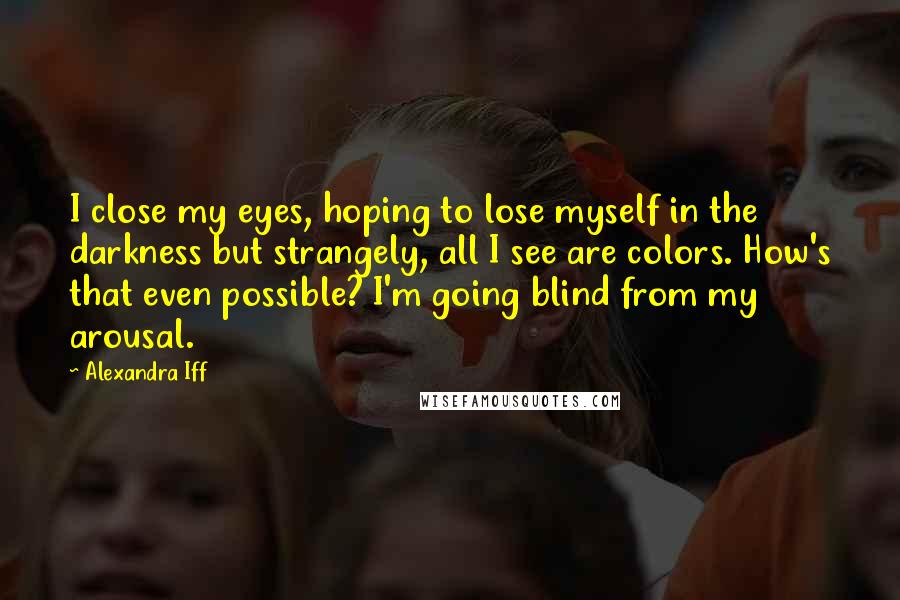 Alexandra Iff Quotes: I close my eyes, hoping to lose myself in the darkness but strangely, all I see are colors. How's that even possible? I'm going blind from my arousal.