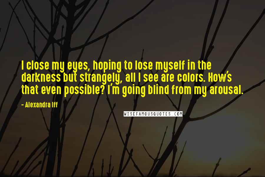 Alexandra Iff Quotes: I close my eyes, hoping to lose myself in the darkness but strangely, all I see are colors. How's that even possible? I'm going blind from my arousal.