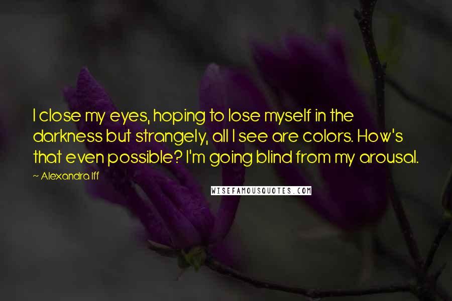 Alexandra Iff Quotes: I close my eyes, hoping to lose myself in the darkness but strangely, all I see are colors. How's that even possible? I'm going blind from my arousal.