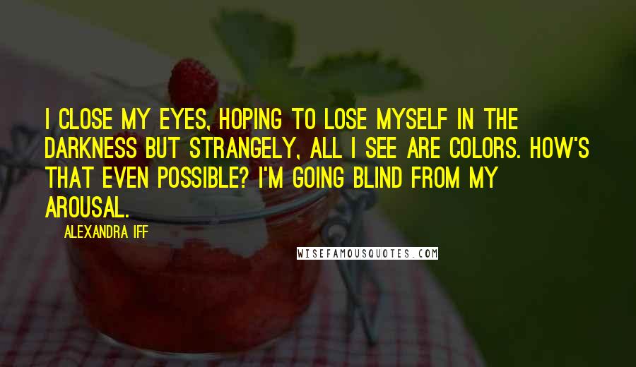 Alexandra Iff Quotes: I close my eyes, hoping to lose myself in the darkness but strangely, all I see are colors. How's that even possible? I'm going blind from my arousal.