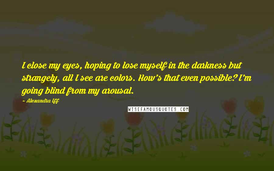 Alexandra Iff Quotes: I close my eyes, hoping to lose myself in the darkness but strangely, all I see are colors. How's that even possible? I'm going blind from my arousal.