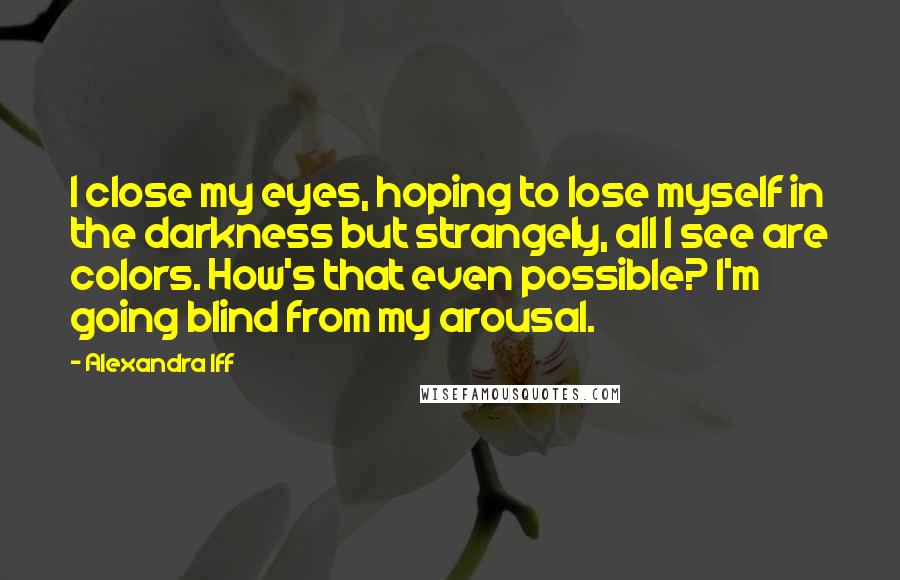 Alexandra Iff Quotes: I close my eyes, hoping to lose myself in the darkness but strangely, all I see are colors. How's that even possible? I'm going blind from my arousal.