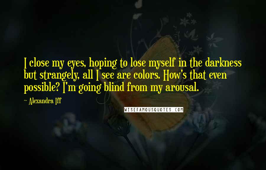 Alexandra Iff Quotes: I close my eyes, hoping to lose myself in the darkness but strangely, all I see are colors. How's that even possible? I'm going blind from my arousal.