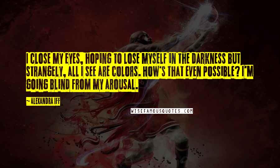 Alexandra Iff Quotes: I close my eyes, hoping to lose myself in the darkness but strangely, all I see are colors. How's that even possible? I'm going blind from my arousal.