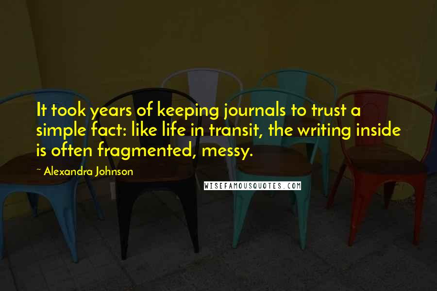 Alexandra Johnson Quotes: It took years of keeping journals to trust a simple fact: like life in transit, the writing inside is often fragmented, messy.