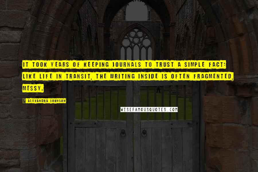 Alexandra Johnson Quotes: It took years of keeping journals to trust a simple fact: like life in transit, the writing inside is often fragmented, messy.