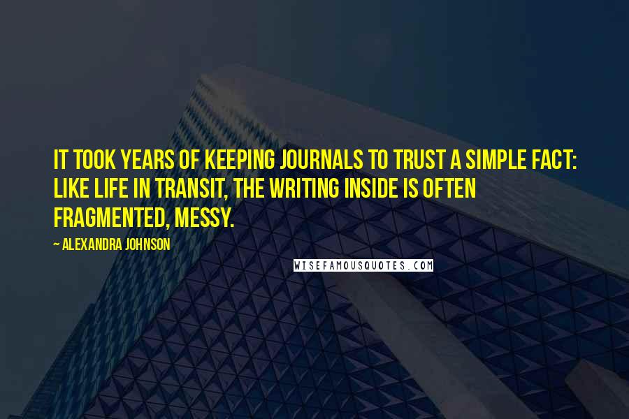 Alexandra Johnson Quotes: It took years of keeping journals to trust a simple fact: like life in transit, the writing inside is often fragmented, messy.