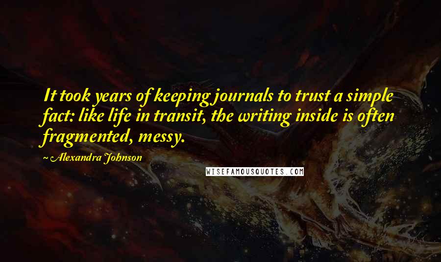 Alexandra Johnson Quotes: It took years of keeping journals to trust a simple fact: like life in transit, the writing inside is often fragmented, messy.
