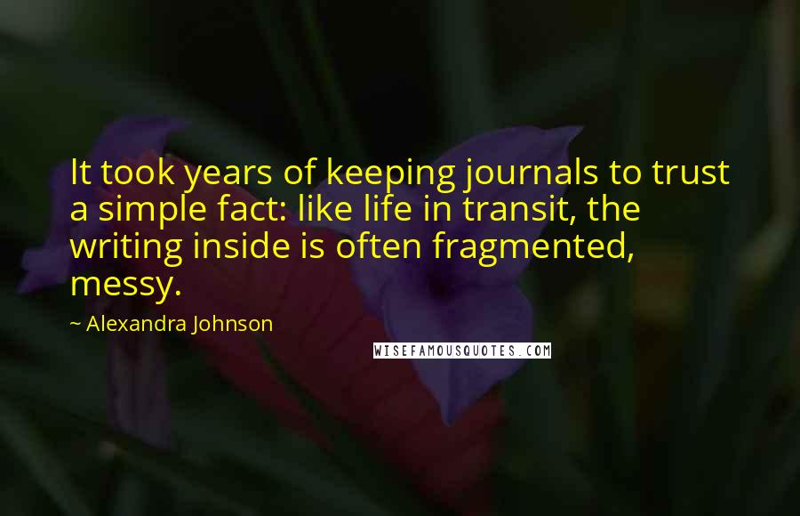 Alexandra Johnson Quotes: It took years of keeping journals to trust a simple fact: like life in transit, the writing inside is often fragmented, messy.