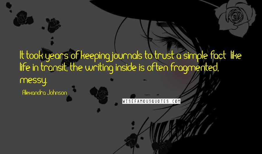 Alexandra Johnson Quotes: It took years of keeping journals to trust a simple fact: like life in transit, the writing inside is often fragmented, messy.