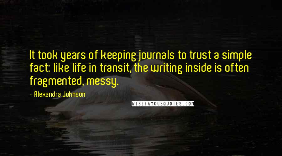 Alexandra Johnson Quotes: It took years of keeping journals to trust a simple fact: like life in transit, the writing inside is often fragmented, messy.