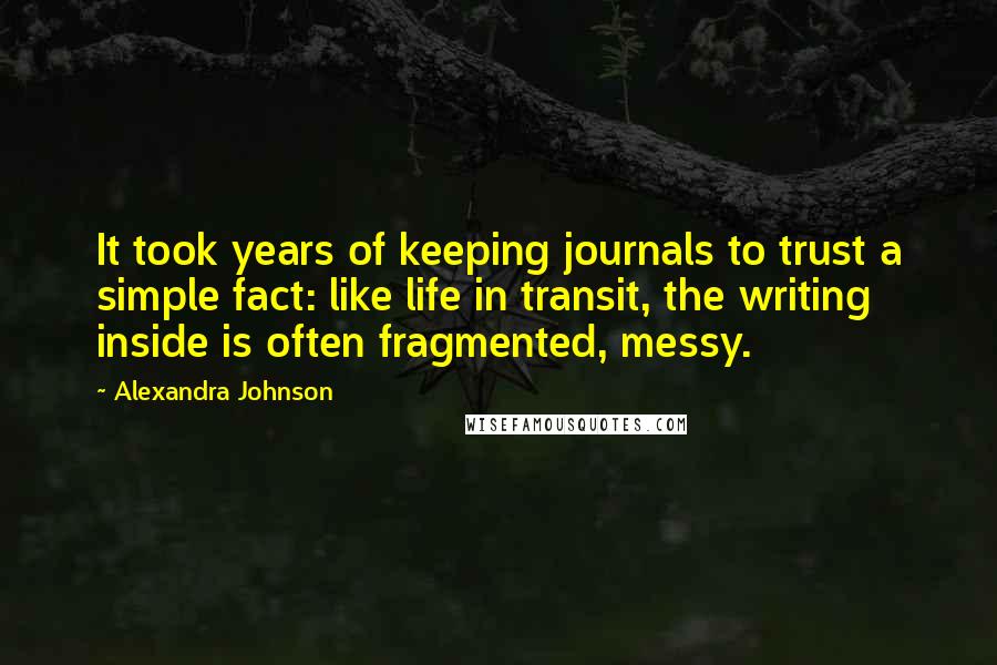 Alexandra Johnson Quotes: It took years of keeping journals to trust a simple fact: like life in transit, the writing inside is often fragmented, messy.