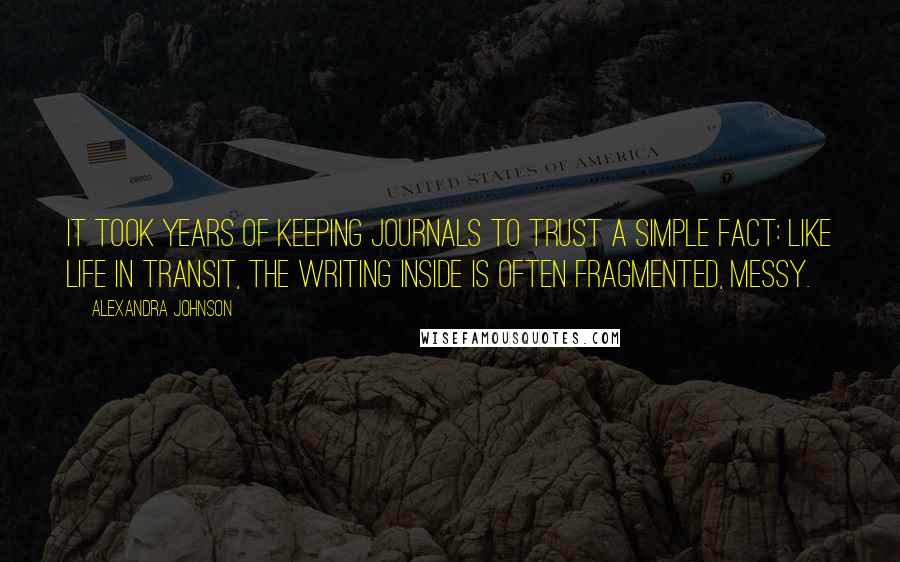 Alexandra Johnson Quotes: It took years of keeping journals to trust a simple fact: like life in transit, the writing inside is often fragmented, messy.