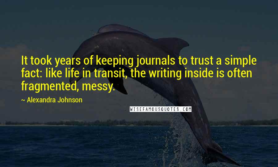 Alexandra Johnson Quotes: It took years of keeping journals to trust a simple fact: like life in transit, the writing inside is often fragmented, messy.