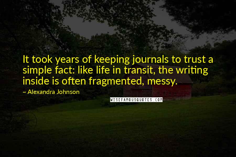 Alexandra Johnson Quotes: It took years of keeping journals to trust a simple fact: like life in transit, the writing inside is often fragmented, messy.