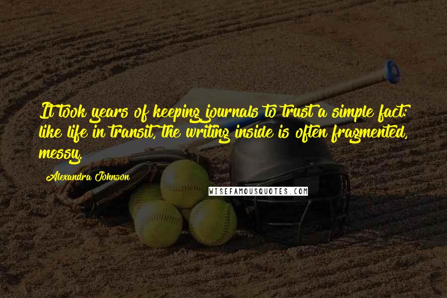 Alexandra Johnson Quotes: It took years of keeping journals to trust a simple fact: like life in transit, the writing inside is often fragmented, messy.