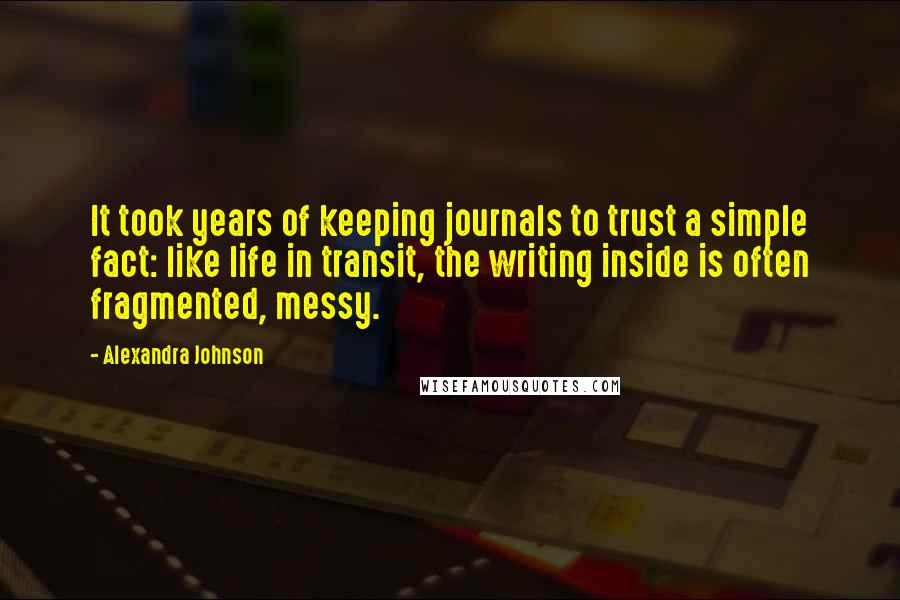 Alexandra Johnson Quotes: It took years of keeping journals to trust a simple fact: like life in transit, the writing inside is often fragmented, messy.