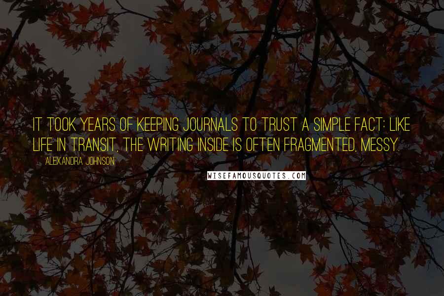 Alexandra Johnson Quotes: It took years of keeping journals to trust a simple fact: like life in transit, the writing inside is often fragmented, messy.